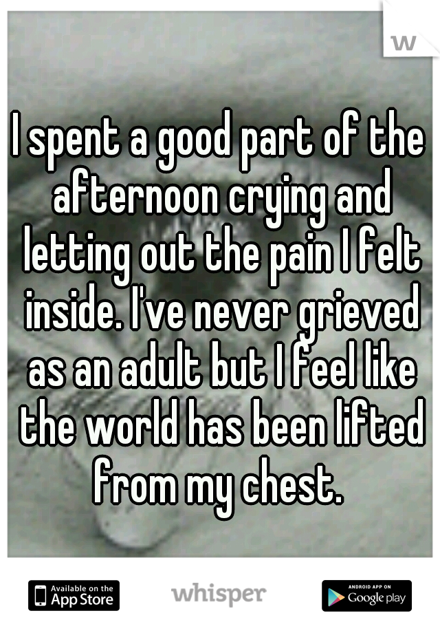 I spent a good part of the afternoon crying and letting out the pain I felt inside. I've never grieved as an adult but I feel like the world has been lifted from my chest. 