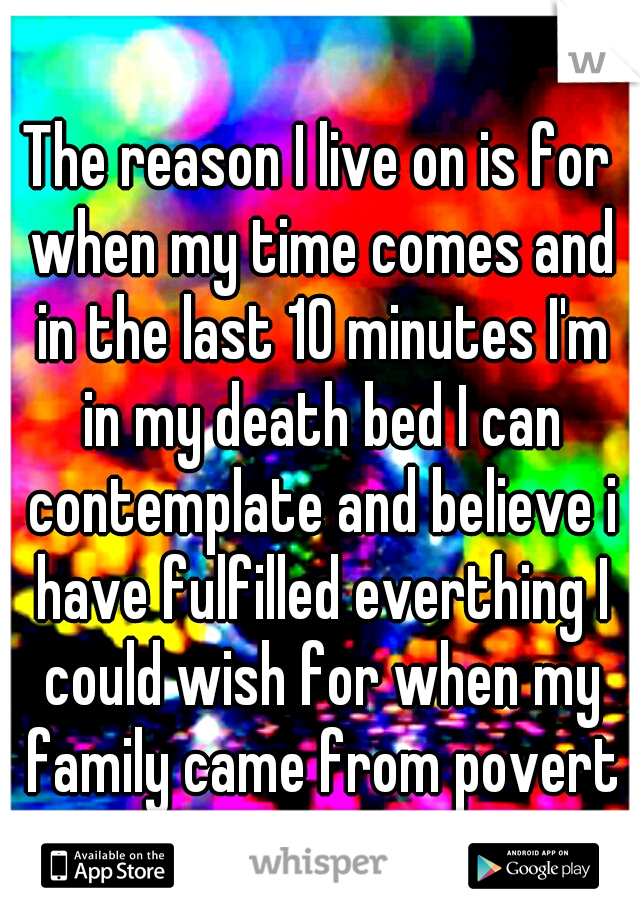 The reason I live on is for when my time comes and in the last 10 minutes I'm in my death bed I can contemplate and believe i have fulfilled everthing I could wish for when my family came from poverty