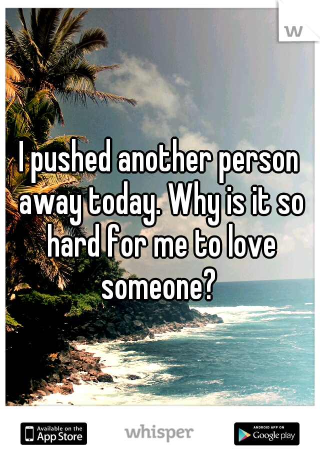 I pushed another person away today. Why is it so hard for me to love someone? 