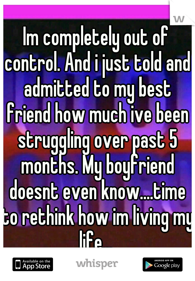 Im completely out of control. And i just told and admitted to my best friend how much ive been struggling over past 5 months. My boyfriend doesnt even know....time to rethink how im living my life... 