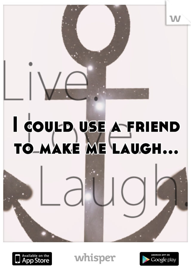 I could use a friend to make me laugh...