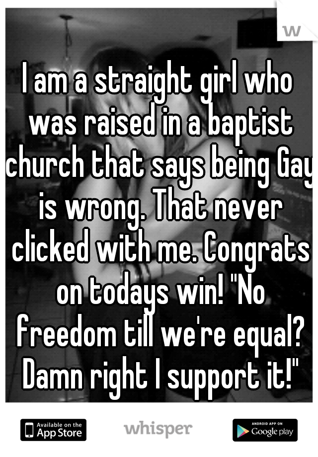 I am a straight girl who was raised in a baptist church that says being Gay is wrong. That never clicked with me. Congrats on todays win! "No freedom till we're equal? Damn right I support it!"