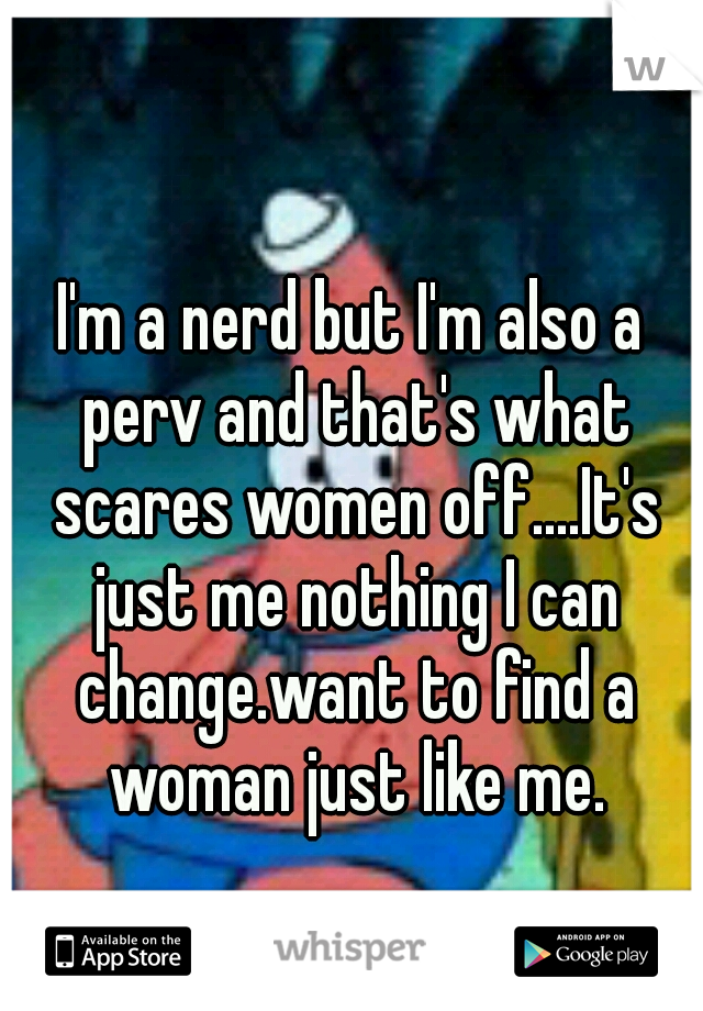 I'm a nerd but I'm also a perv and that's what scares women off....It's just me nothing I can change.want to find a woman just like me.