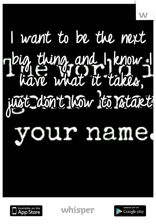 I want to be the next big thing and I know I have what it takes, just don't how to start..