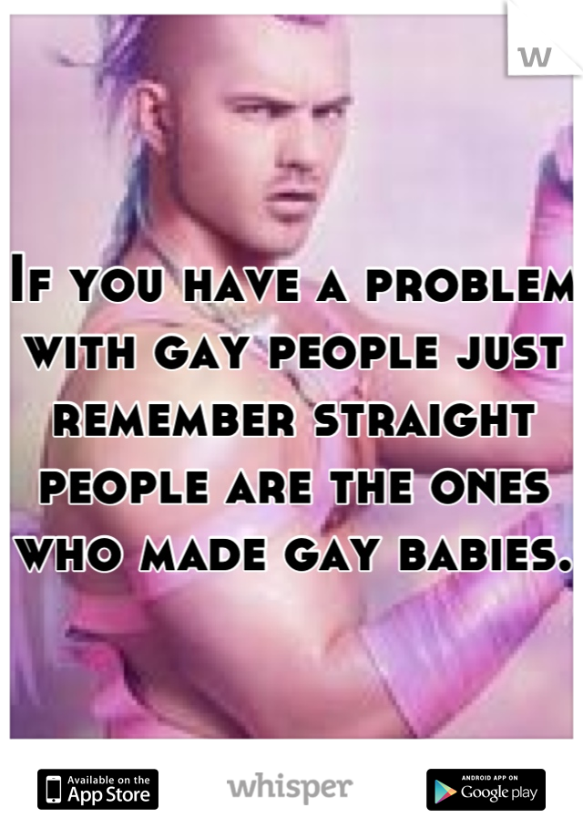 If you have a problem with gay people just remember straight people are the ones who made gay babies. 