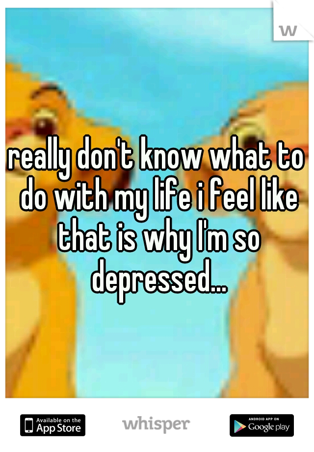 really don't know what to do with my life i feel like that is why I'm so depressed...