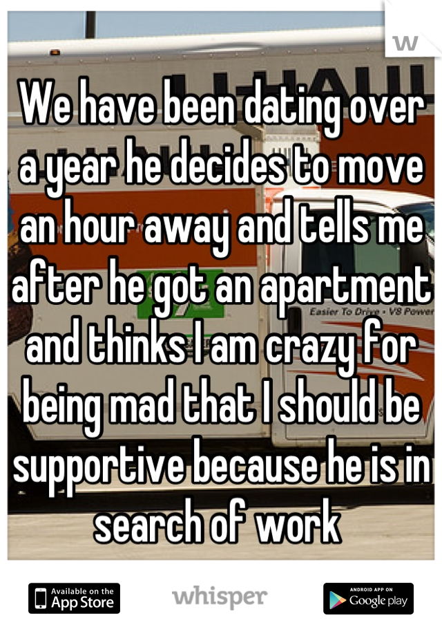 We have been dating over a year he decides to move an hour away and tells me after he got an apartment and thinks I am crazy for being mad that I should be supportive because he is in search of work 