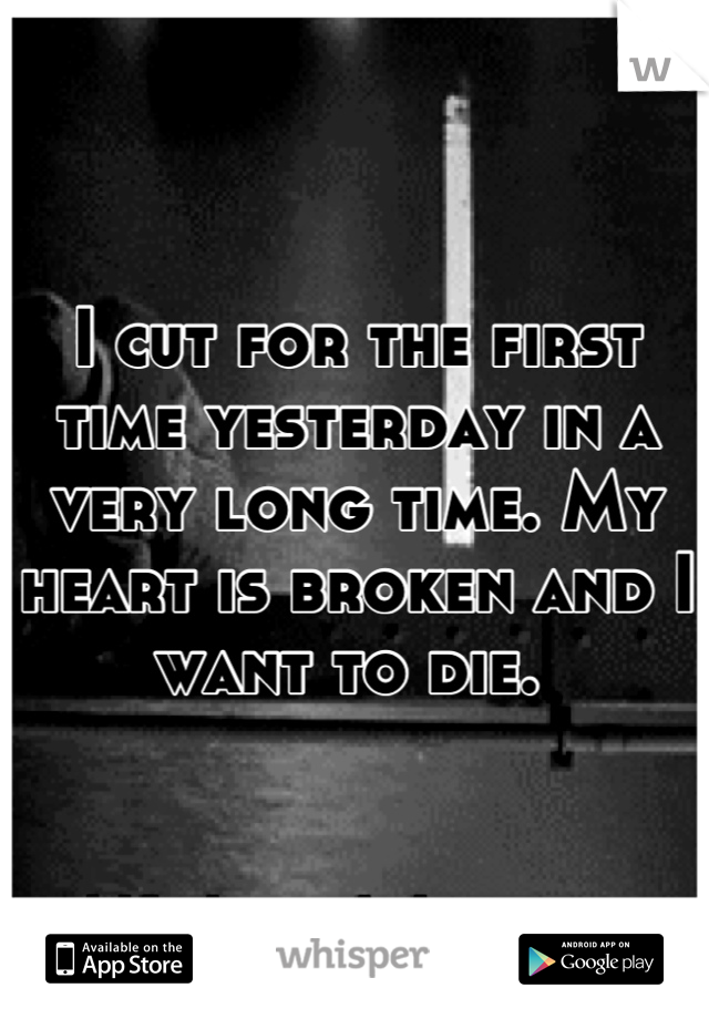 I cut for the first time yesterday in a very long time. My heart is broken and I want to die. 