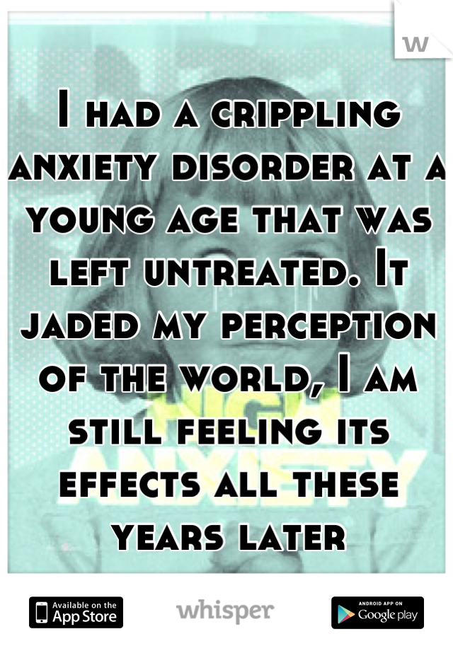 I had a crippling anxiety disorder at a young age that was left untreated. It jaded my perception of the world, I am still feeling its effects all these years later