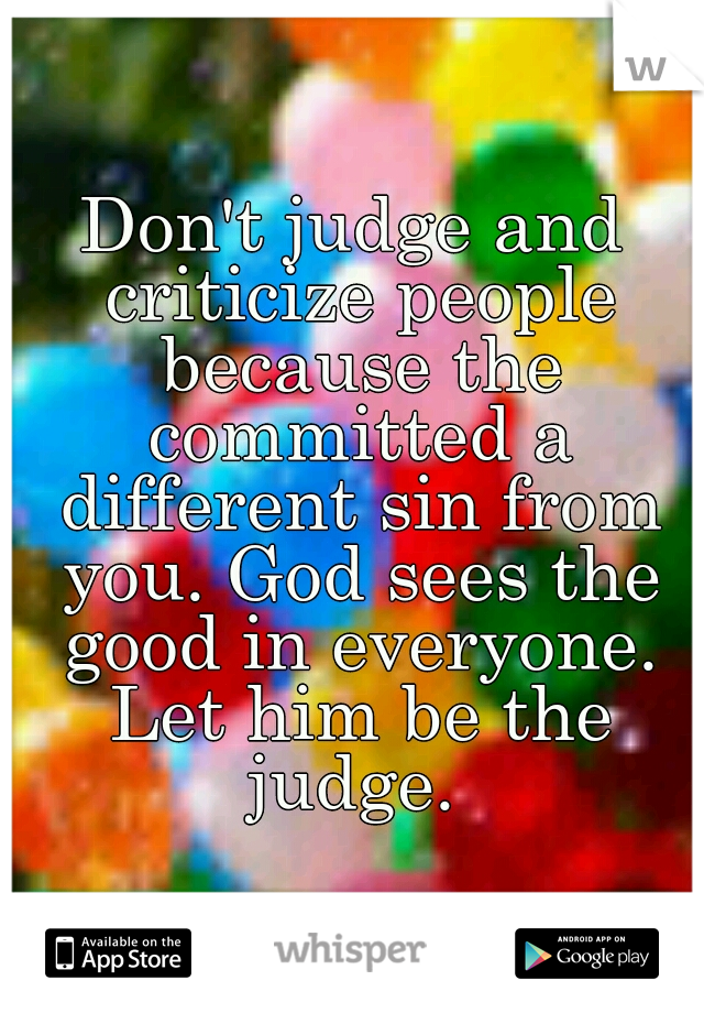 Don't judge and criticize people because the committed a different sin from you. God sees the good in everyone. Let him be the judge. 