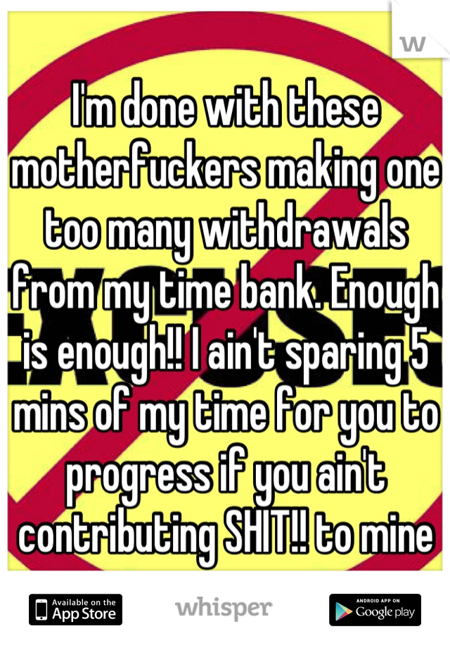 I'm done with these motherfuckers making one too many withdrawals from my time bank. Enough is enough!! I ain't sparing 5 mins of my time for you to progress if you ain't contributing SHIT!! to mine