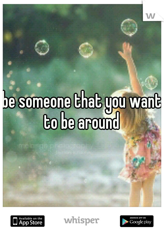 be someone that you want to be around 