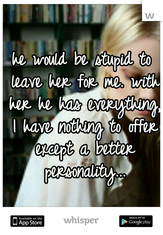 he would be stupid to leave her for me. with her he has everything, I have nothing to offer except a better personality...