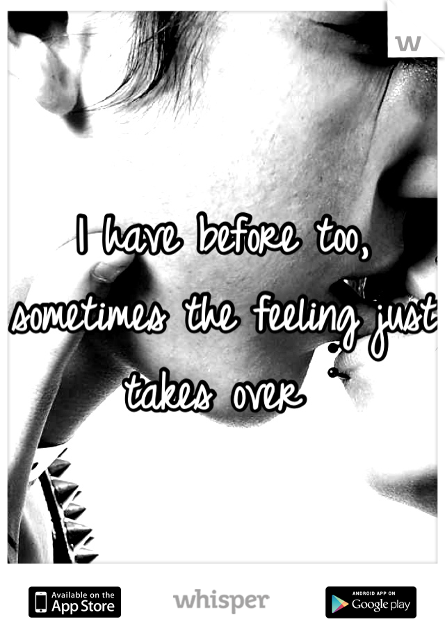 I have before too, sometimes the feeling just takes over 