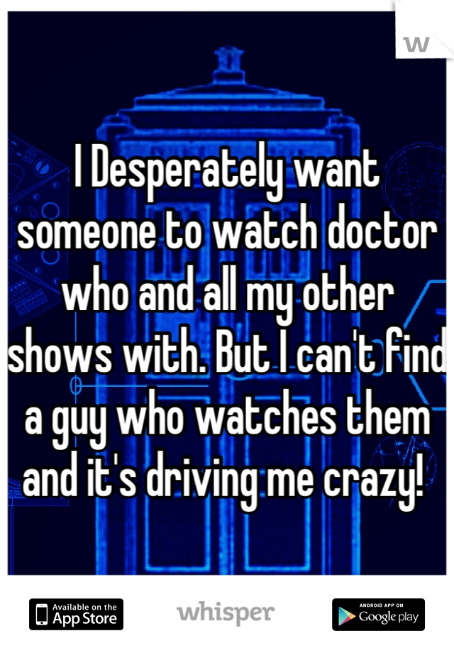 I Desperately want someone to watch doctor who and all my other shows with. But I can't find a guy who watches them and it's driving me crazy! 