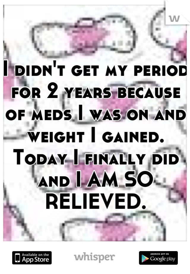 I didn't get my period for 2 years because of meds I was on and weight I gained. Today I finally did and I AM SO RELIEVED.