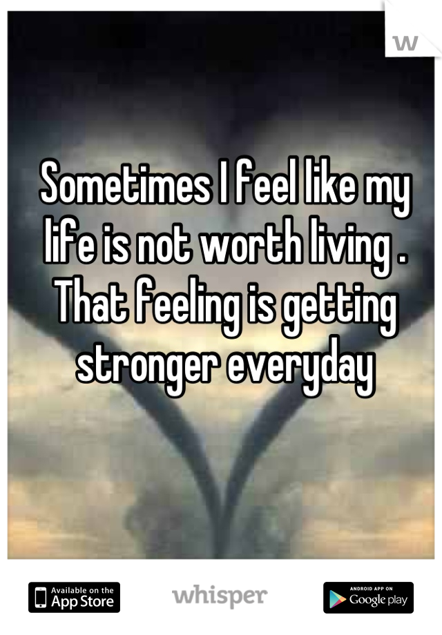 Sometimes I feel like my life is not worth living . That feeling is getting stronger everyday