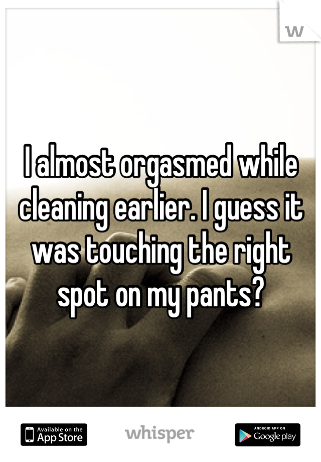 I almost orgasmed while cleaning earlier. I guess it was touching the right spot on my pants?