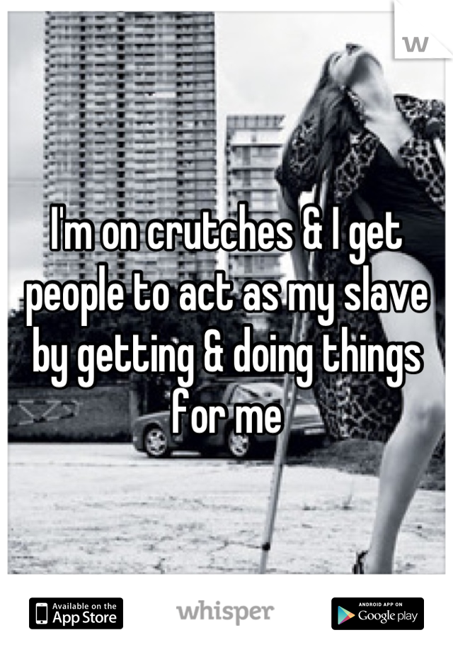 I'm on crutches & I get people to act as my slave by getting & doing things for me