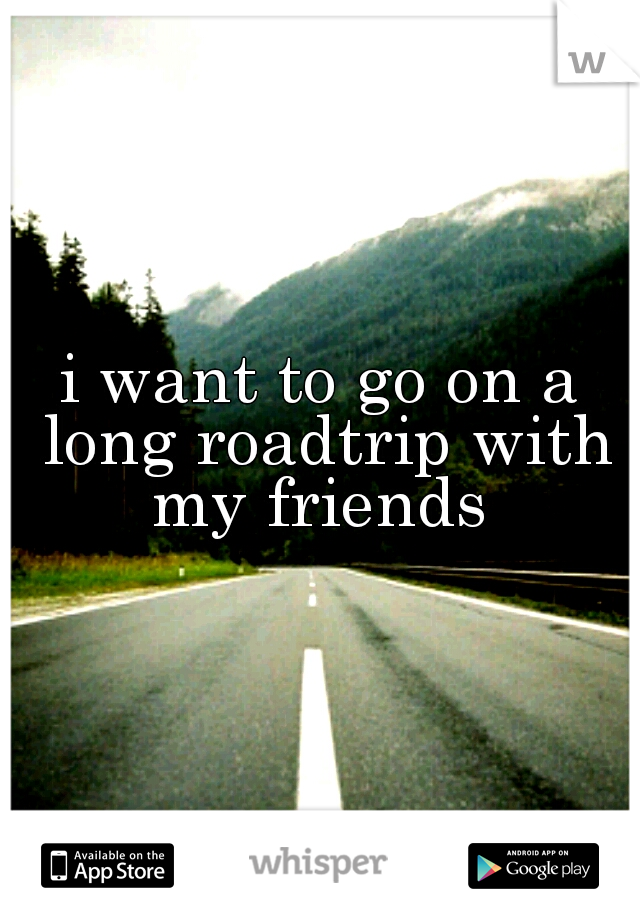 i want to go on a long roadtrip with my friends 