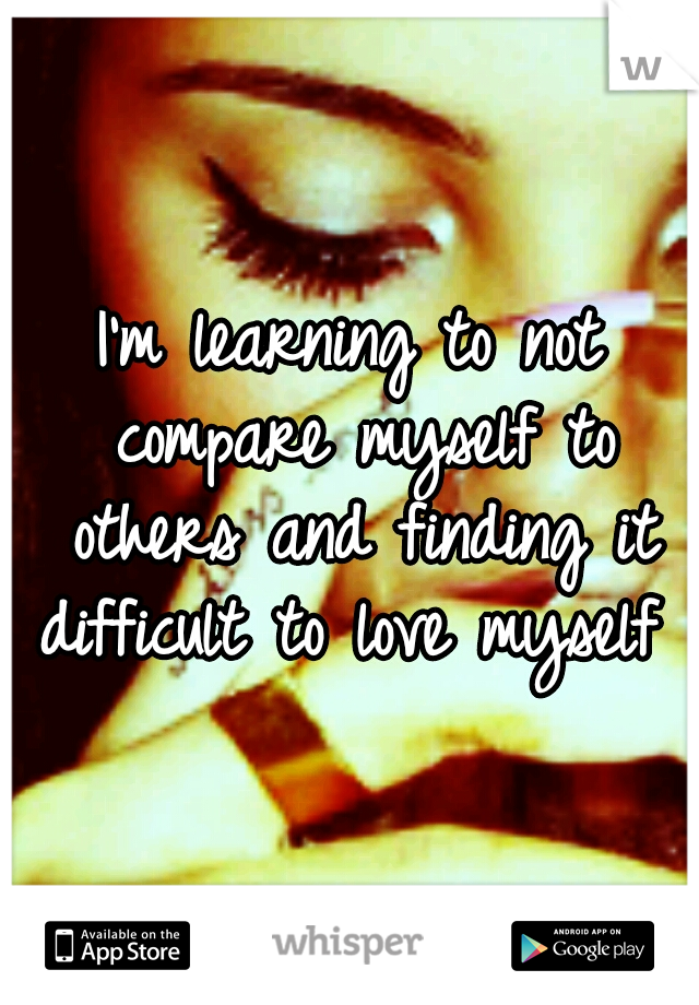 I'm learning to not compare myself to others and finding it difficult to love myself 