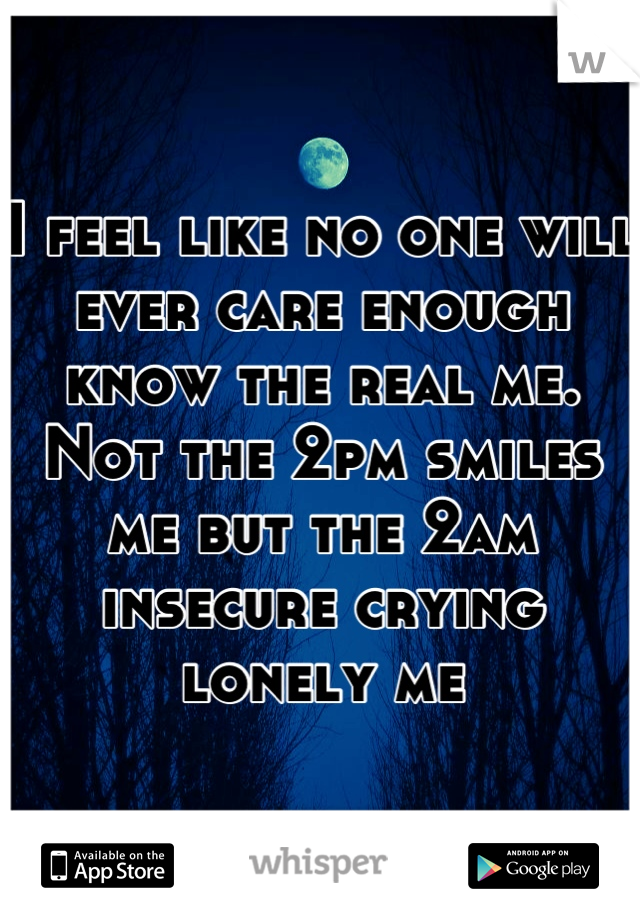 I feel like no one will ever care enough know the real me. Not the 2pm smiles me but the 2am insecure crying lonely me