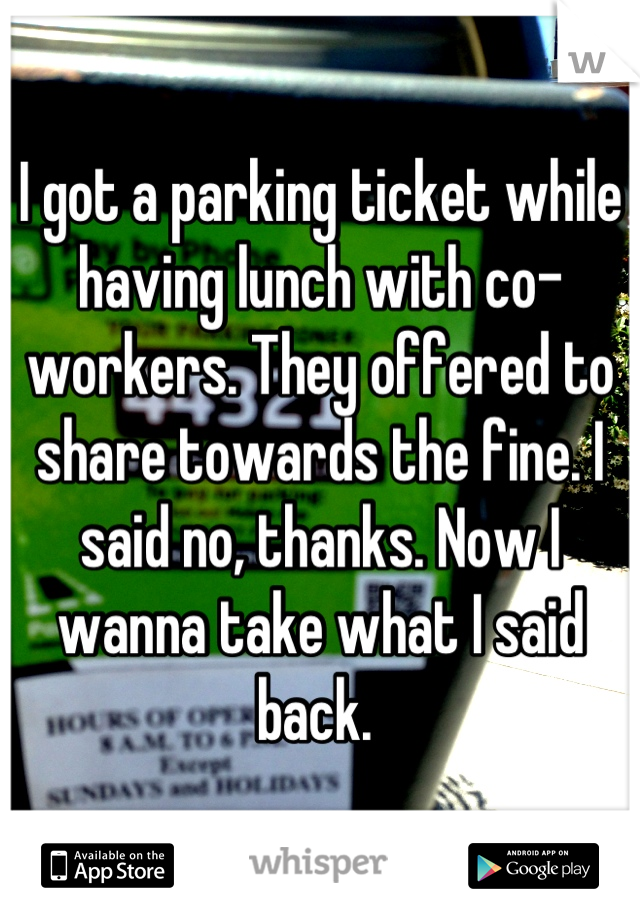 I got a parking ticket while having lunch with co-workers. They offered to share towards the fine. I said no, thanks. Now I wanna take what I said back. 