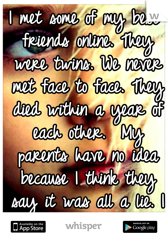 I met some of my best friends online. They were twins. We never met face to face. They died within a year of each other.  My parents have no idea because I think they say it was all a lie. I miss them