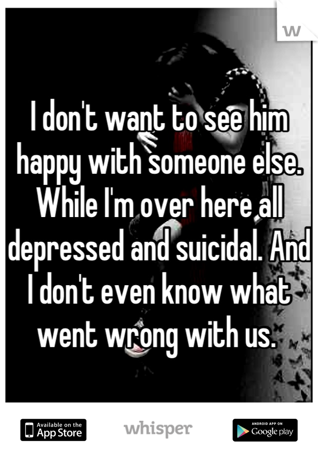 I don't want to see him happy with someone else. While I'm over here all depressed and suicidal. And I don't even know what went wrong with us. 