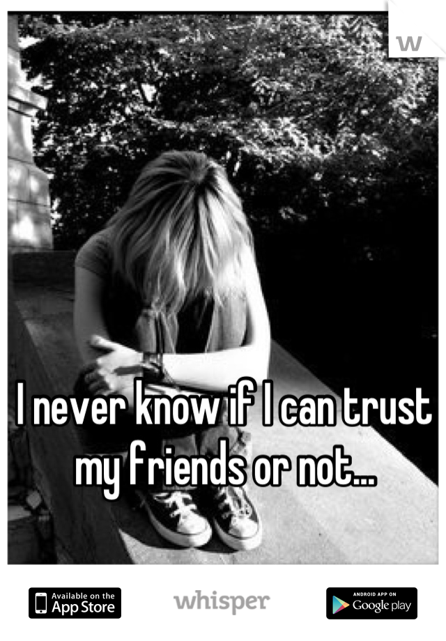 I never know if I can trust my friends or not...