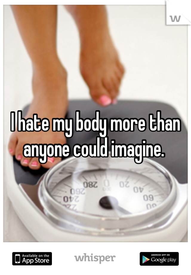 I hate my body more than anyone could imagine. 