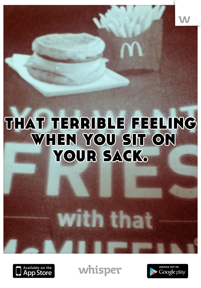 that terrible feeling when you sit on your sack. 