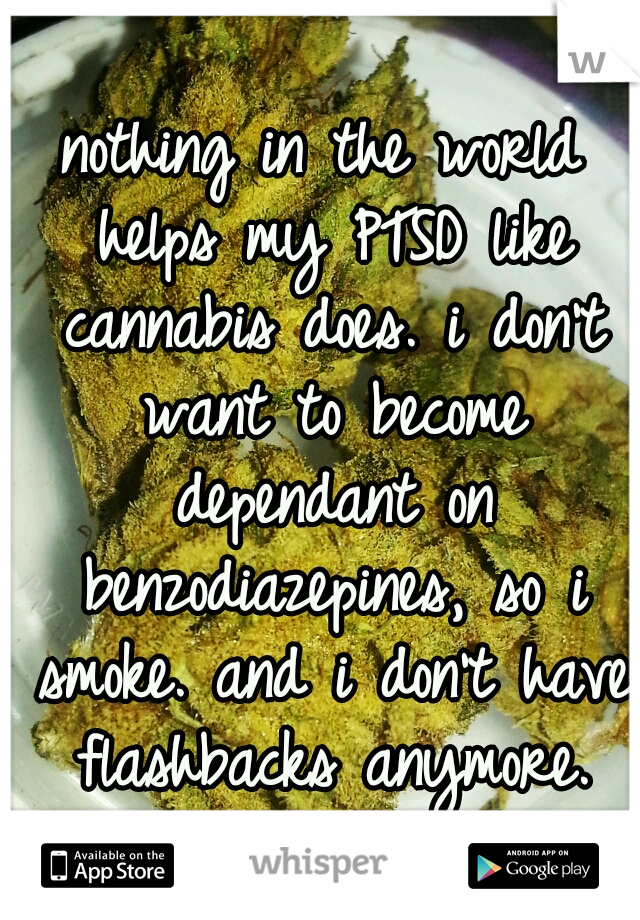 nothing in the world helps my PTSD like cannabis does. i don't want to become dependant on benzodiazepines, so i smoke. and i don't have flashbacks anymore.