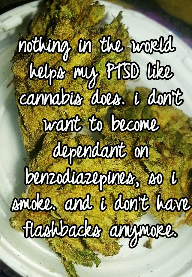 nothing in the world helps my PTSD like cannabis does. i don't want to become dependant on benzodiazepines, so i smoke. and i don't have flashbacks anymore.