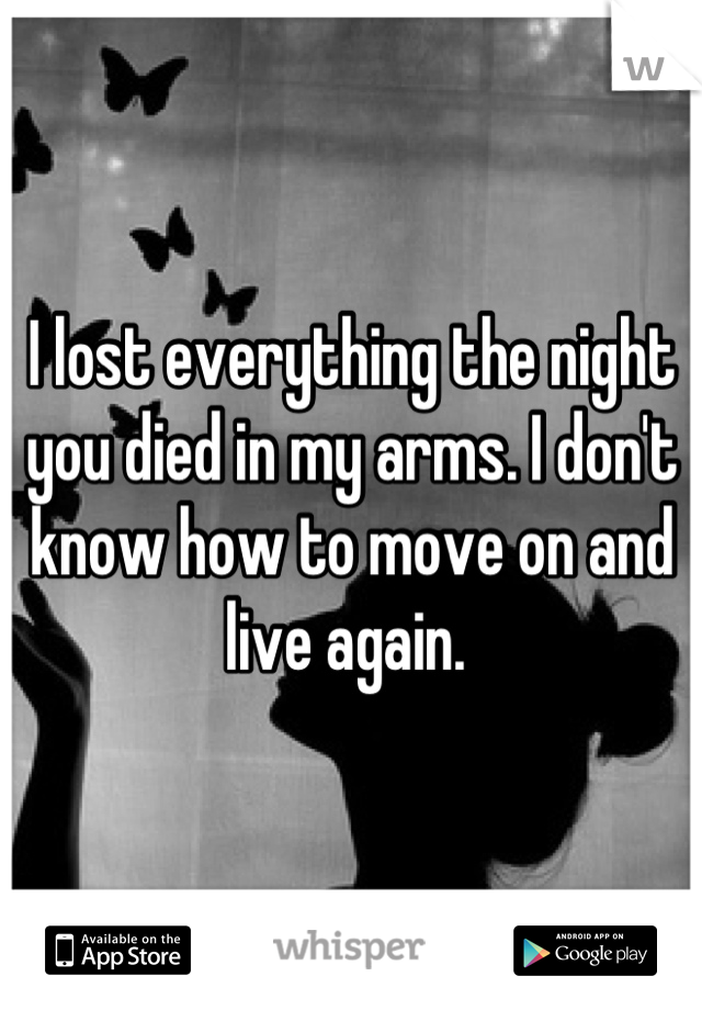 I lost everything the night you died in my arms. I don't know how to move on and live again. 