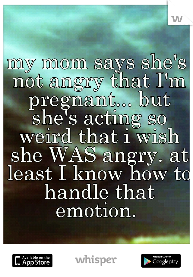 my mom says she's not angry that I'm pregnant... but she's acting so weird that i wish she WAS angry. at least I know how to handle that emotion. 