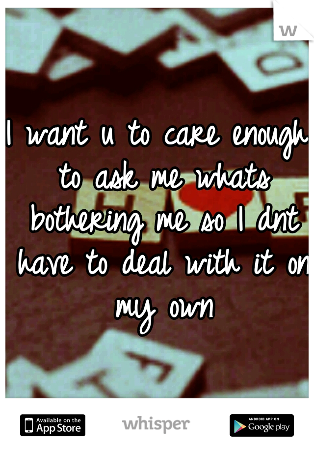 I want u to care enough to ask me whats bothering me so I dnt have to deal with it on my own