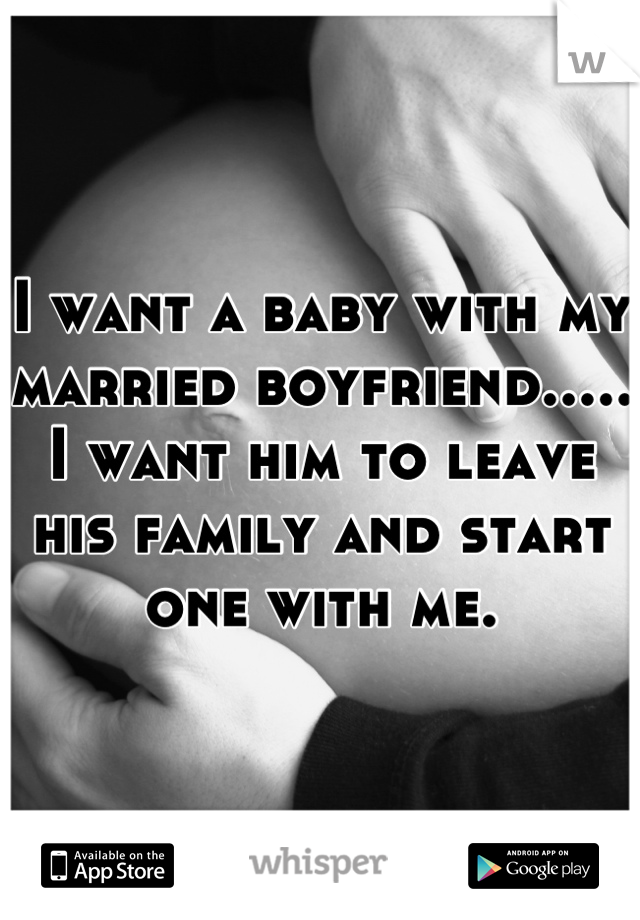 I want a baby with my married boyfriend..... I want him to leave his family and start one with me.