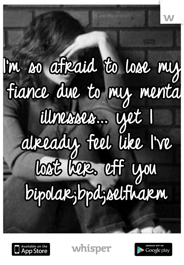 I'm so afraid to lose my fiance due to my mental illnesses... yet I already feel like I've lost her. eff you bipolar;bpd;selfharm