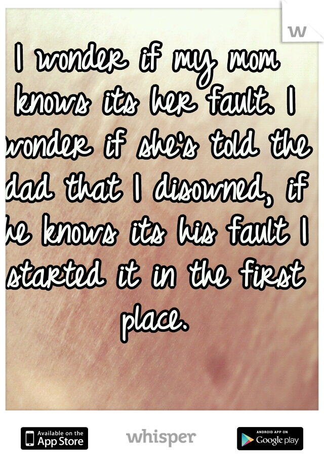 I wonder if my mom knows its her fault. I wonder if she's told the dad that I disowned, if he knows its his fault I started it in the first place.