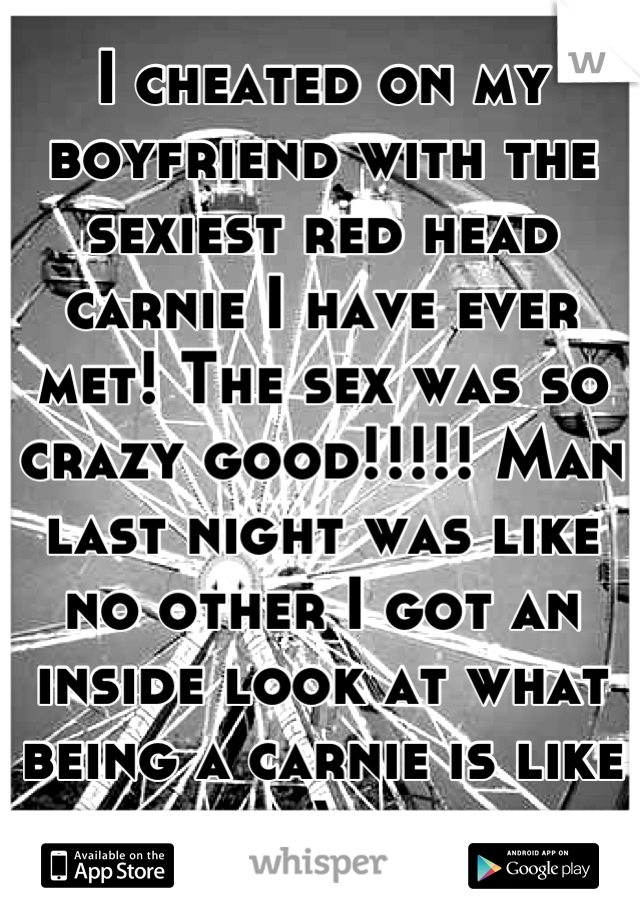 I cheated on my boyfriend with the sexiest red head carnie I have ever met! The sex was so crazy good!!!!! Man last night was like no other I got an inside look at what being a carnie is like ;) 