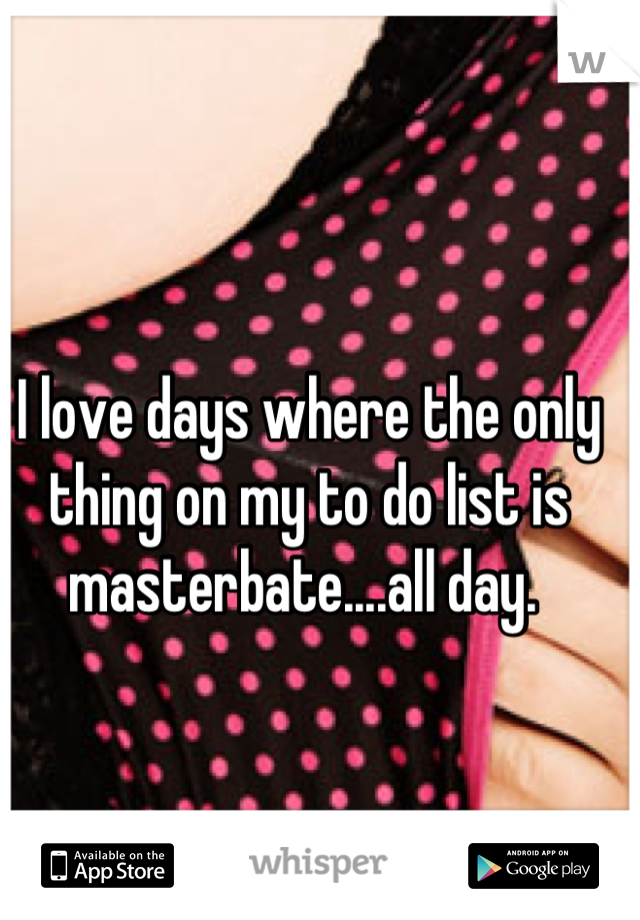 I love days where the only thing on my to do list is masterbate....all day. 