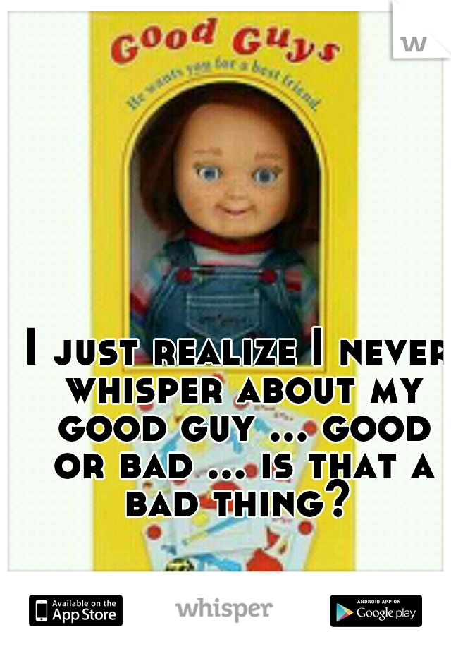 I just realize I never whisper about my good guy ... good or bad ... is that a bad thing? 