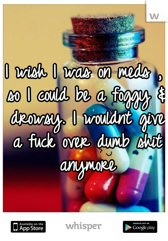 I wish I was on meds , so I could be a foggy & drowsy. I wouldnt give a fuck over dumb shit anymore