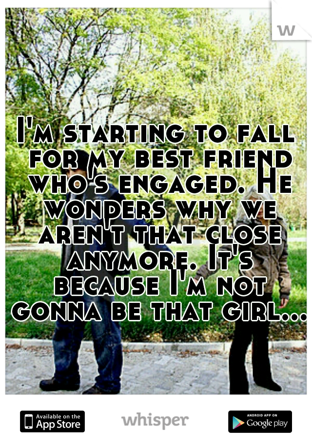 I'm starting to fall for my best friend who's engaged. He wonders why we aren't that close anymore. It's because I'm not gonna be that girl...