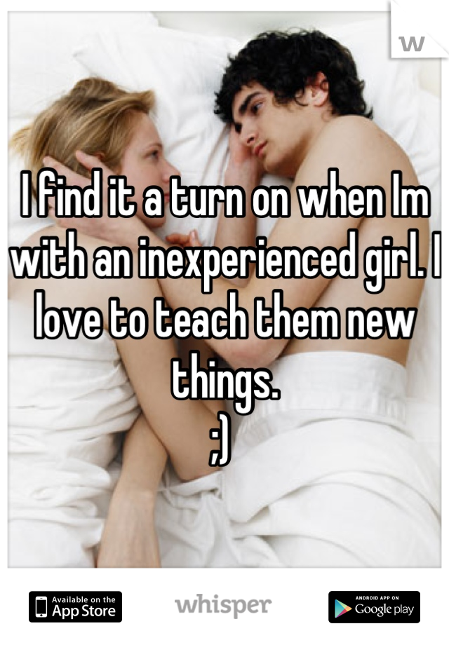 I find it a turn on when Im with an inexperienced girl. I love to teach them new things.
;) 