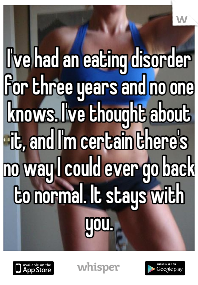 I've had an eating disorder for three years and no one knows. I've thought about it, and I'm certain there's no way I could ever go back to normal. It stays with you.