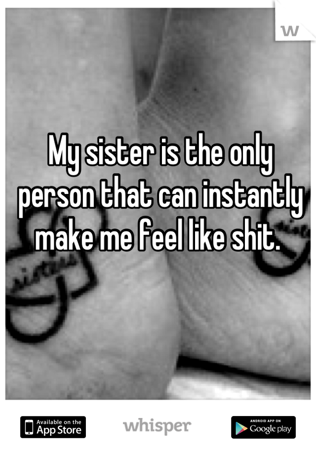 My sister is the only person that can instantly make me feel like shit. 