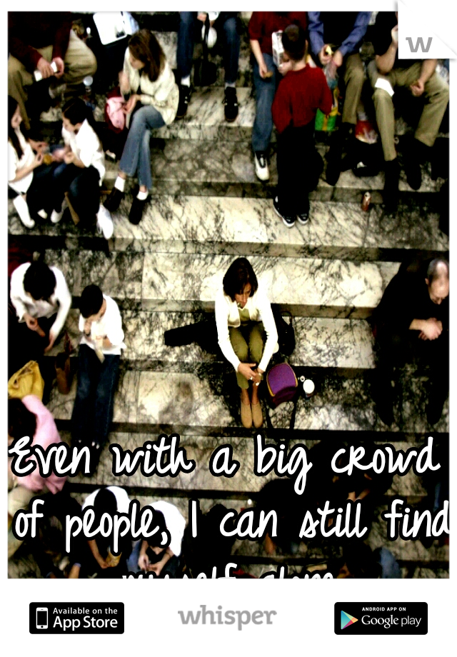 Even with a big crowd of people, I can still find myself alone.