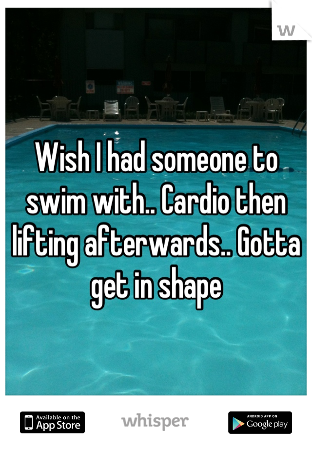 Wish I had someone to swim with.. Cardio then lifting afterwards.. Gotta get in shape